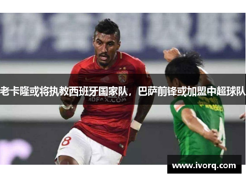 老卡隆或将执教西班牙国家队，巴萨前锋或加盟中超球队