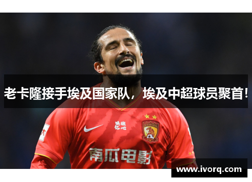 老卡隆接手埃及国家队，埃及中超球员聚首！