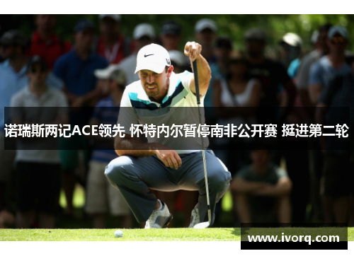 诺瑞斯两记ACE领先 怀特内尔暂停南非公开赛 挺进第二轮