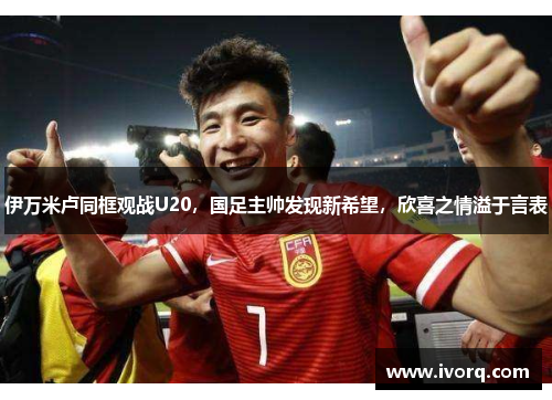 伊万米卢同框观战U20，国足主帅发现新希望，欣喜之情溢于言表
